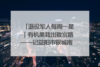 退役军人每周一星｜有机果栽出致富路——记益阳市银城南湖蔬果农民专业合作社总经理晏桂明