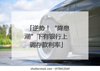 逆势！“降息潮”下有银行上调存款利率