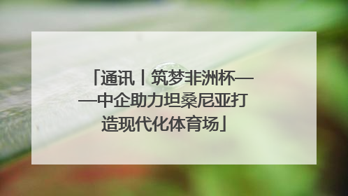 通讯丨筑梦非洲杯——中企助力坦桑尼亚打造现代化体育场