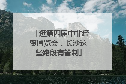 逛第四届中非经贸博览会，长沙这些路段有管制