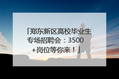 郑东新区高校毕业生专场招聘会：3500+岗位等你来！