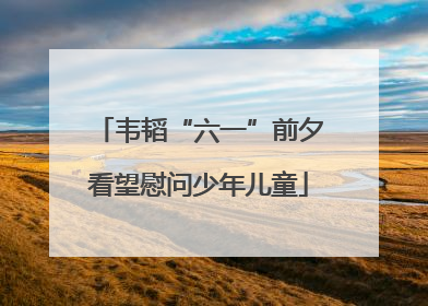 韦韬“六一”前夕看望慰问少年儿童