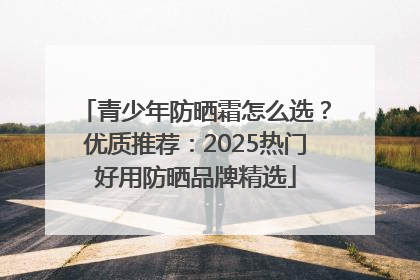 青少年防晒霜怎么选？优质推荐：2025热门好用防晒品牌精选