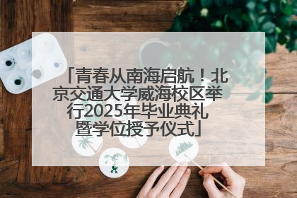 青春从南海启航！北京交通大学威海校区举行2025年毕业典礼暨学位授予仪式