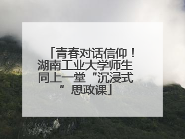 青春对话信仰！湖南工业大学师生同上一堂“沉浸式”思政课