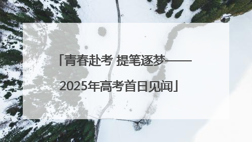 青春赴考 提笔逐梦——2025年高考首日见闻