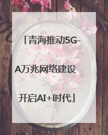 青海推动5G-A万兆网络建设 开启AI+时代