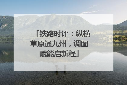 铁路时评：纵横草原通九州，调图赋能启新程