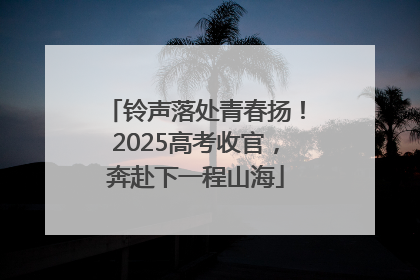 铃声落处青春扬！2025高考收官，奔赴下一程山海