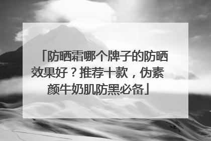 防晒霜哪个牌子的防晒效果好？推荐十款，伪素颜牛奶肌防黑必备