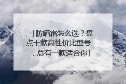 防晒霜怎么选？盘点十款高性价比型号，总有一款适合你