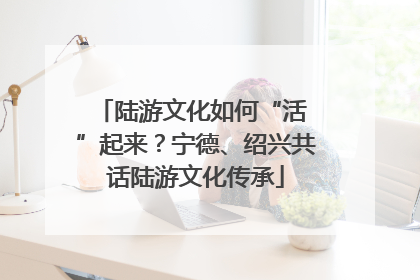 陆游文化如何“活 ”起来？宁德、绍兴共话陆游文化传承