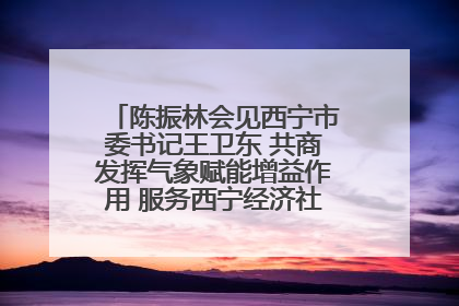 陈振林会见西宁市委书记王卫东 共商发挥气象赋能增益作用 服务西宁经济社会高质量发展