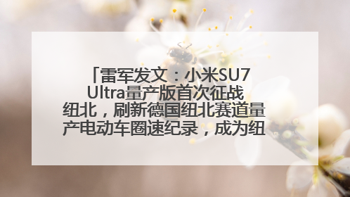 雷军发文：小米SU7 Ultra量产版首次征战纽北，刷新德国纽北赛道量产电动车圈速纪录，成为纽北史上最速量产电动车