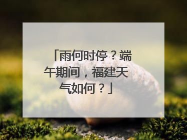 雨何时停？端午期间，福建天气如何？