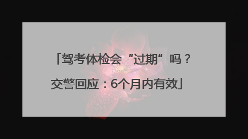 驾考体检会“过期”吗？交警回应：6个月内有效