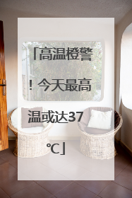 高温橙警！今天最高温或达37℃