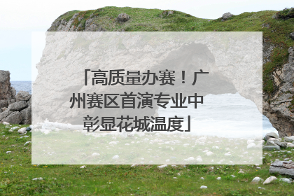高质量办赛！广州赛区首演专业中彰显花城温度