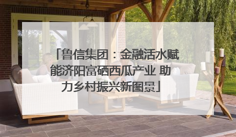 鲁信集团：金融活水赋能济阳富硒西瓜产业 助力乡村振兴新图景