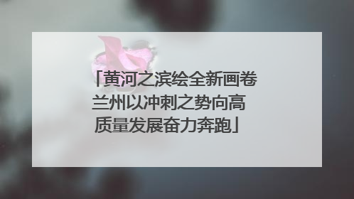黄河之滨绘全新画卷 兰州以冲刺之势向高质量发展奋力奔跑