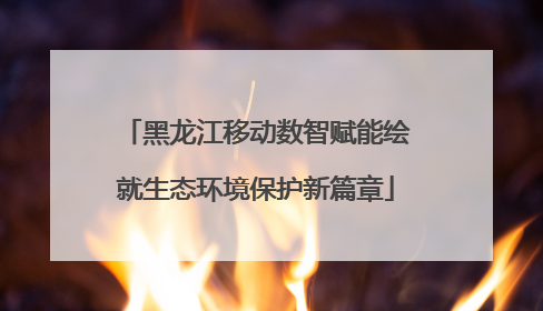 黑龙江移动数智赋能绘就生态环境保护新篇章
