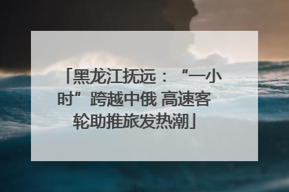 黑龙江抚远：“一小时”跨越中俄 高速客轮助推旅发热潮