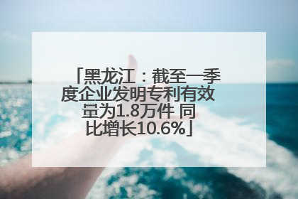 黑龙江：截至一季度企业发明专利有效量为1.8万件 同比增长10.6%