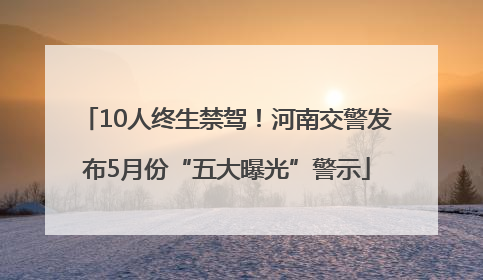 10人终生禁驾！河南交警发布5月份“五大曝光”警示