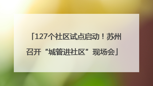 127个社区试点启动！苏州召开“城管进社区”现场会