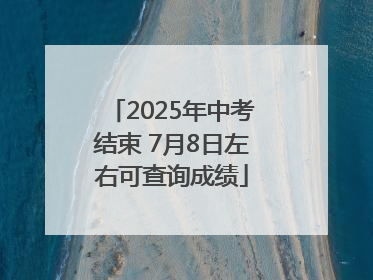 2025年中考结束 7月8日左右可查询成绩