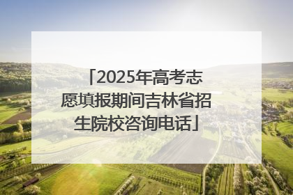 2025年高考志愿填报期间吉林省招生院校咨询电话