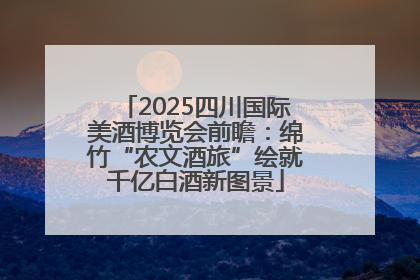 2025四川国际美酒博览会前瞻：绵竹“农文酒旅”绘就千亿白酒新图景