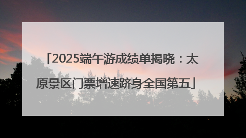 2025端午游成绩单揭晓：太原景区门票增速跻身全国第五