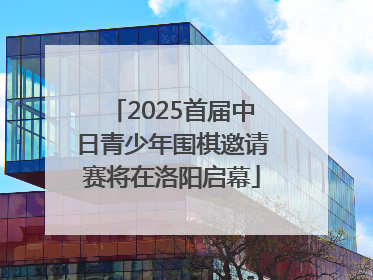 2025首届中日青少年围棋邀请赛将在洛阳启幕