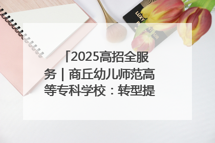 2025高招全服务｜商丘幼儿师范高等专科学校：转型提质谋发展 全力推进高水平综合性应用型高等专科学校建设