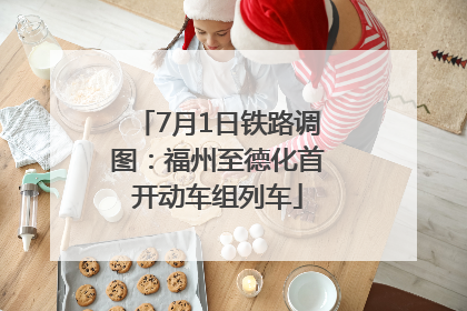 7月1日铁路调图：福州至德化首开动车组列车