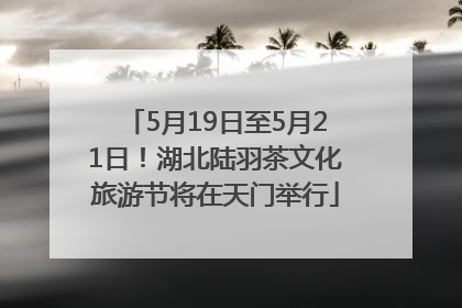 5月19日至5月21日！湖北陆羽茶文化旅游节将在天门举行