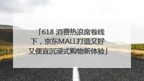 618 消费热浪席卷线下，京东MALL打造又好又便宜沉浸式购物新体验