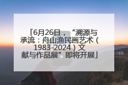 6月26日，“溯源与承流：舟山渔民画艺术（1983-2024）文献与作品展”即将开展