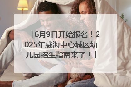 6月9日开始报名！2025年威海中心城区幼儿园招生指南来了！
