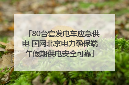 80台套发电车应急供电 国网北京电力确保端午假期供电安全可靠