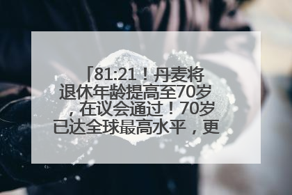 81:21！丹麦将退休年龄提高至70岁，在议会通过！70岁已达全球最高水平，更多国家或将逐步跟进