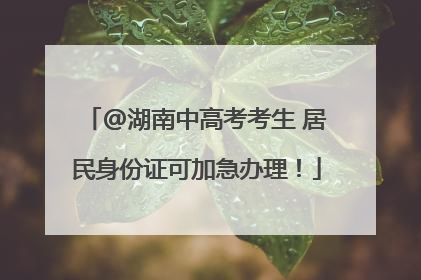 @湖南中高考考生 居民身份证可加急办理！