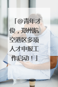 @青年才俊，郑州航空港区多项人才申报工作启动！
