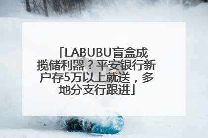 LABUBU盲盒成揽储利器？平安银行新户存5万以上就送，多地分支行跟进
