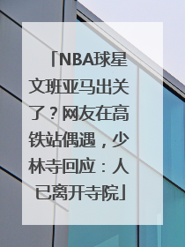 NBA球星文班亚马出关了？网友在高铁站偶遇，少林寺回应：人已离开寺院
